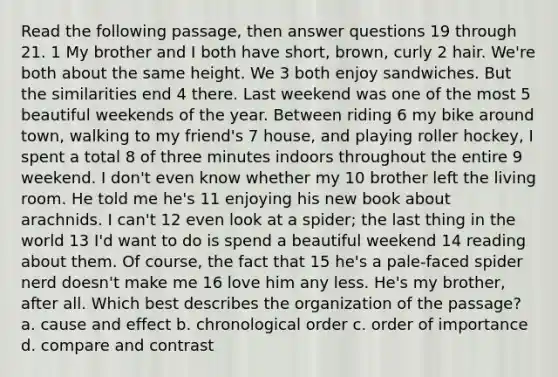 Read the following passage, then answer questions 19 through 21. 1 My brother and I both have short, brown, curly 2 hair. We're both about the same height. We 3 both enjoy sandwiches. But the similarities end 4 there. Last weekend was one of the most 5 beautiful weekends of the year. Between riding 6 my bike around town, walking to my friend's 7 house, and playing roller hockey, I spent a total 8 of three minutes indoors throughout the entire 9 weekend. I don't even know whether my 10 brother left the living room. He told me he's 11 enjoying his new book about arachnids. I can't 12 even look at a spider; the last thing in the world 13 I'd want to do is spend a beautiful weekend 14 reading about them. Of course, the fact that 15 he's a pale-faced spider nerd doesn't make me 16 love him any less. He's my brother, after all. Which best describes the organization of the passage? a. cause and effect b. chronological order c. order of importance d. compare and contrast