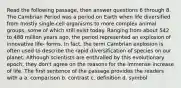 Read the following passage, then answer questions 6 through 8. The Cambrian Period was a period on Earth when life diversified from mostly single-cell organisms to more complex animal groups, some of which still exist today. Ranging from about 542 to 488 million years ago, the period represented an explosion of innovative life- forms. In fact, the term Cambrian explosion is often used to describe the rapid diversification of species on our planet. Although scientists are enthralled by this evolutionary epoch, they don't agree on the reasons for the immense increase of life. The first sentence of the passage provides the readers with a a. comparison b. contrast c. definition d. symbol