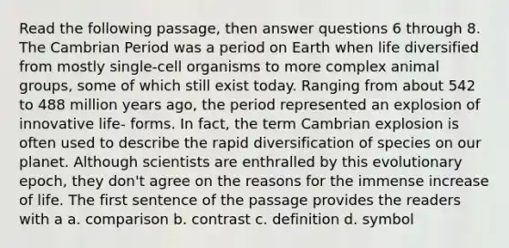 Read the following passage, then answer questions 6 through 8. The Cambrian Period was a period on Earth when life diversified from mostly single-cell organisms to more complex animal groups, some of which still exist today. Ranging from about 542 to 488 million years ago, the period represented an explosion of innovative life- forms. In fact, the term Cambrian explosion is often used to describe the rapid diversification of species on our planet. Although scientists are enthralled by this evolutionary epoch, they don't agree on the reasons for the immense increase of life. The first sentence of the passage provides the readers with a a. comparison b. contrast c. definition d. symbol