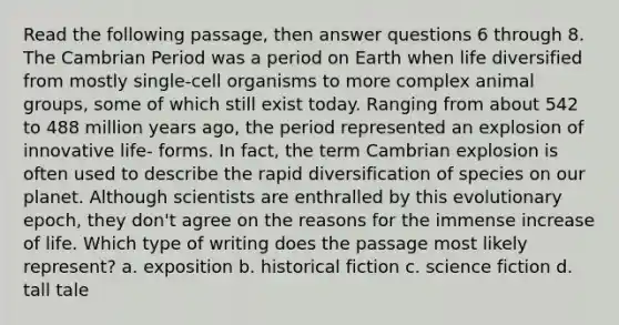 Read the following passage, then answer questions 6 through 8. The Cambrian Period was a period on Earth when life diversified from mostly single-cell organisms to more complex animal groups, some of which still exist today. Ranging from about 542 to 488 million years ago, the period represented an explosion of innovative life- forms. In fact, the term Cambrian explosion is often used to describe the rapid diversification of species on our planet. Although scientists are enthralled by this evolutionary epoch, they don't agree on the reasons for the immense increase of life. Which type of writing does the passage most likely represent? a. exposition b. historical fiction c. science fiction d. tall tale