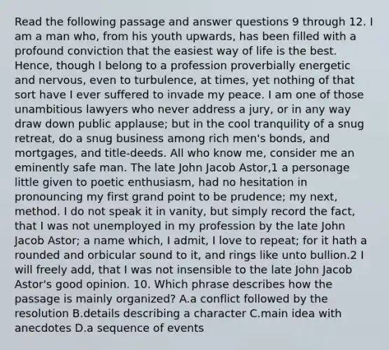 Read the following passage and answer questions 9 through 12. I am a man who, from his youth upwards, has been filled with a profound conviction that the easiest way of life is the best. Hence, though I belong to a profession proverbially energetic and nervous, even to turbulence, at times, yet nothing of that sort have I ever suffered to invade my peace. I am one of those unambitious lawyers who never address a jury, or in any way draw down public applause; but in the cool tranquility of a snug retreat, do a snug business among rich men's bonds, and mortgages, and title-deeds. All who know me, consider me an eminently safe man. The late John Jacob Astor,1 a personage little given to poetic enthusiasm, had no hesitation in pronouncing my first grand point to be prudence; my next, method. I do not speak it in vanity, but simply record the fact, that I was not unemployed in my profession by the late John Jacob Astor; a name which, I admit, I love to repeat; for it hath a rounded and orbicular sound to it, and rings like unto bullion.2 I will freely add, that I was not insensible to the late John Jacob Astor's good opinion. 10. Which phrase describes how the passage is mainly organized? A.a conflict followed by the resolution B.details describing a character C.main idea with anecdotes D.a sequence of events