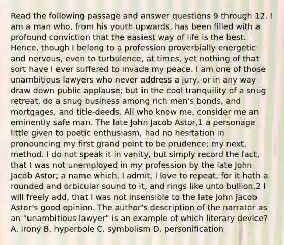 Read the following passage and answer questions 9 through 12. I am a man who, from his youth upwards, has been filled with a profound conviction that the easiest way of life is the best. Hence, though I belong to a profession proverbially energetic and nervous, even to turbulence, at times, yet nothing of that sort have I ever suffered to invade my peace. I am one of those unambitious lawyers who never address a jury, or in any way draw down public applause; but in the cool tranquility of a snug retreat, do a snug business among rich men's bonds, and mortgages, and title-deeds. All who know me, consider me an eminently safe man. The late John Jacob Astor,1 a personage little given to poetic enthusiasm, had no hesitation in pronouncing my first grand point to be prudence; my next, method. I do not speak it in vanity, but simply record the fact, that I was not unemployed in my profession by the late John Jacob Astor; a name which, I admit, I love to repeat; for it hath a rounded and orbicular sound to it, and rings like unto bullion.2 I will freely add, that I was not insensible to the late John Jacob Astor's good opinion. The author's description of the narrator as an "unambitious lawyer" is an example of which literary device? A. irony B. hyperbole C. symbolism D. personification