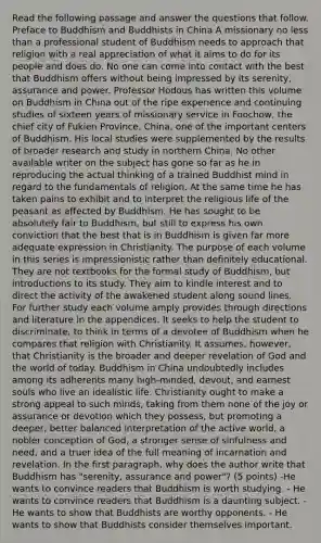 Read the following passage and answer the questions that follow. Preface to Buddhism and Buddhists in China A missionary no less than a professional student of Buddhism needs to approach that religion with a real appreciation of what it aims to do for its people and does do. No one can come into contact with the best that Buddhism offers without being impressed by its serenity, assurance and power. Professor Hodous has written this volume on Buddhism in China out of the ripe experience and continuing studies of sixteen years of missionary service in Foochow, the chief city of Fukien Province, China, one of the important centers of Buddhism. His local studies were supplemented by the results of broader research and study in northern China. No other available writer on the subject has gone so far as he in reproducing the actual thinking of a trained Buddhist mind in regard to the fundamentals of religion. At the same time he has taken pains to exhibit and to interpret the religious life of the peasant as affected by Buddhism. He has sought to be absolutely fair to Buddhism, but still to express his own conviction that the best that is in Buddhism is given far more adequate expression in Christianity. The purpose of each volume in this series is impressionistic rather than definitely educational. They are not textbooks for the formal study of Buddhism, but introductions to its study. They aim to kindle interest and to direct the activity of the awakened student along sound lines. For further study each volume amply provides through directions and literature in the appendices. It seeks to help the student to discriminate, to think in terms of a devotee of Buddhism when he compares that religion with Christianity. It assumes, however, that Christianity is the broader and deeper revelation of God and the world of today. Buddhism in China undoubtedly includes among its adherents many high-minded, devout, and earnest souls who live an idealistic life. Christianity ought to make a strong appeal to such minds, taking from them none of the joy or assurance or devotion which they possess, but promoting a deeper, better balanced interpretation of the active world, a nobler conception of God, a stronger sense of sinfulness and need, and a truer idea of the full meaning of incarnation and revelation. In the first paragraph, why does the author write that Buddhism has "serenity, assurance and power"? (5 points) -He wants to convince readers that Buddhism is worth studying. - He wants to convince readers that Buddhism is a daunting subject. - He wants to show that Buddhists are worthy opponents. - He wants to show that Buddhists consider themselves important.