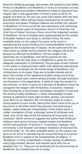 Read the following passage and answer the questions that follow. Preface to Buddhism and Buddhists in China A missionary no less than a professional student of Buddhism needs to approach that religion with a real appreciation of what it aims to do for its people and does do. No one can come into contact with the best that Buddhism offers without being impressed by its serenity, assurance and power. Professor Hodous has written this volume on Buddhism in China out of the ripe experience and continuing studies of sixteen years of missionary service in Foochow, the chief city of Fukien Province, China, one of the important centers of Buddhism. His local studies were supplemented by the results of broader research and study in northern China. No other available writer on the subject has gone so far as he in reproducing the actual thinking of a trained Buddhist mind in regard to the fundamentals of religion. At the same time he has taken pains to exhibit and to interpret the religious life of the peasant as affected by Buddhism. He has sought to be absolutely fair to Buddhism, but still to express his own conviction that the best that is in Buddhism is given far more adequate expression in Christianity. The purpose of each volume in this series is impressionistic rather than definitely educational. They are not textbooks for the formal study of Buddhism, but introductions to its study. They aim to kindle interest and to direct the activity of the awakened student along sound lines. For further study each volume amply provides through directions and literature in the appendices. It seeks to help the student to discriminate, to think in terms of a devotee of Buddhism when he compares that religion with Christianity. It assumes, however, that Christianity is the broader and deeper revelation of God and the world of today. Buddhism in China undoubtedly includes among its adherents many high-minded, devout, and earnest souls who live an idealistic life. Christianity ought to make a strong appeal to such minds, taking from them none of the joy or assurance or devotion which they possess, but promoting a deeper, better balanced interpretation of the active world, a nobler conception of God, a stronger sense of sinfulness and need, and a truer idea of the full meaning of incarnation and revelation. Which sentence suggests the author feels Professor Hodous's work gives Christian readers insight into Buddhist beliefs and practices? (5 points) A. "It assumes, however, that Christianity is the broader and deeper revelation of God and the world of today." B. "No other available writer on the subject has gone so far as he in reproducing the actual thinking of a trained Buddhist mind in regard to the fundamentals of religion." C. "Buddhism in China undoubtedly includes among its adherents many high-minded, devout, and earnest souls who live an idealistic life." D. "They are not textbooks for the formal study of Buddhism, but introductions to its study."