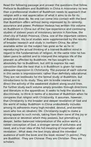 Read the following passage and answer the questions that follow. Preface to Buddhism and Buddhists in China A missionary no less than a professional student of Buddhism needs to approach that religion with a real appreciation of what it aims to do for its people and does do. No one can come into contact with the best that Buddhism offers without being impressed by its serenity, assurance and power. Professor Hodous has written this volume on Buddhism in China out of the ripe experience and continuing studies of sixteen years of missionary service in Foochow, the chief city of Fukien Province, China, one of the important centers of Buddhism. His local studies were supplemented by the results of broader research and study in northern China. No other available writer on the subject has gone so far as he in reproducing the actual thinking of a trained Buddhist mind in regard to the fundamentals of religion. At the same time he has taken pains to exhibit and to interpret the religious life of the peasant as affected by Buddhism. He has sought to be absolutely fair to Buddhism, but still to express his own conviction that the best that is in Buddhism is given far more adequate expression in Christianity. The purpose of each volume in this series is impressionistic rather than definitely educational. They are not textbooks for the formal study of Buddhism, but introductions to its study. They aim to kindle interest and to direct the activity of the awakened student along sound lines. For further study each volume amply provides through directions and literature in the appendices. It seeks to help the student to discriminate, to think in terms of a devotee of Buddhism when he compares that religion with Christianity. It assumes, however, that Christianity is the broader and deeper revelation of God and the world of today. Buddhism in China undoubtedly includes among its adherents many high-minded, devout, and earnest souls who live an idealistic life. Christianity ought to make a strong appeal to such minds, taking from them none of the joy or assurance or devotion which they possess, but promoting a deeper, better balanced interpretation of the active world, a nobler conception of God, a stronger sense of sinfulness and need, and a truer idea of the full meaning of incarnation and revelation . What does the text imply about the intended audience of both the book and the book review? (5 points) -They are Buddhist. -They are Chinese -They are Christian -They are scholars.