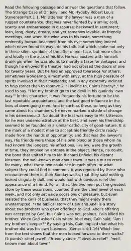 Read the following passage and answer the questions that follow. The Strange Case of Dr. Jekyll and Mr. Hydeby Robert Louis StevensonPart 1 1. Mr. Utterson the lawyer was a man of a rugged countenance, that was never lighted by a smile; cold, scanty and embarrassed in discourse; backward in sentiment; lean, long, dusty, dreary, and yet somehow lovable. At friendly meetings, and when the wine was to his taste, something eminently human beaconed from his eye; something indeed which never found its way into his talk, but which spoke not only in these silent symbols of the after-dinner face, but more often and loudly in the acts of his life. He was austere with himself; drank gin when he was alone, to mortify a taste for vintages; and though he enjoyed the theatre, had not crossed the doors of one for twenty years. But he had an approved tolerance for others; sometimes wondering, almost with envy, at the high pressure of spirits involved in their misdeeds; and in any extremity inclined to help rather than to reprove.2. "I incline to, Cain's heresy*," he used to say. "I let my brother go to the devil in his quaintly 'own way.'" In this character, it was frequently his fortune to be the last reputable acquaintance and the last good influence in the lives of down-going men. And to such as these, so long as they came about his chambers, he never marked a shade of change in his demeanour.3. No doubt the feat was easy to Mr. Utterson; for he was undemonstrative at the best, and even his friendship seemed to be founded in a similar catholicity of good-nature. It is the mark of a modest man to accept his friendly circle ready-made from the hands of opportunity; and that was the lawyer's way. His friends were those of his own blood or those whom he had known the longest; his affections, like ivy, were the growth of time, they implied no aptness in the object. Hence, no doubt, the bond that united him to Mr. Richard Enfield, his distant kinsman, the well-known man about town. It was a nut to crack for many, what these two could see in each other, or what subject they could find in common. It was reported by those who encountered them in their Sunday walks, that they said nothing, looked singularly dull, and would hail with obvious relief the appearance of a friend. For all that, the two men put the greatest store by these excursions, counted them the chief jewel of each week, and not only set aside occasions of pleasure, but even resisted the calls of business, that they might enjoy them uninterrupted. *The biblical story of Cain and Abel is a story about two brothers who gave offerings to God. Abel's offering was accepted by God, but Cain's was not. Jealous, Cain killed his brother. When God asked Cain where Abel was, Cain said, "Am I my brother's keeper?" By saying this, Cain implied that what his brother did was his own business. (Genesis 4:1-16) Which line from the text shows that the men looked forward to their walks? (5 points) -chief jewel" -"friendly circle -""obvious relief" -"well-known man about town"