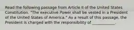 Read the following passage from Article II of the United States Constitution. "The executive Power shall be vested in a President of the United States of America." As a result of this passage, the President is charged with the responsibility of ____________.