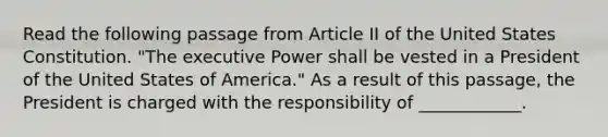 Read the following passage from Article II of the United States Constitution. "The executive Power shall be vested in a President of the United States of America." As a result of this passage, the President is charged with the responsibility of ____________.