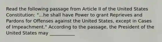 Read the following passage from Article II of the United States Constitution: "...he shall have Power to grant Reprieves and Pardons for Offenses against the United States, except in Cases of Impeachment." According to the passage, the President of the United States may ___________