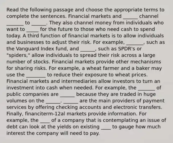 Read the following passage and choose the appropriate terms to complete the sentences. Financial markets and ______ channel _______ to ______. They also channel money from individuals who want to _____ for the future to those who need cash to spend today. A third function of financial markets is to allow individuals and businesses to adjust their risk. For example, _______, such as the Vanguard Index fund, and ______, such as SPDR's or "spiders," allow individuals to spread their risk across a large number of stocks. Financial markets provide other mechanisms for sharing risks. For example, a wheat farmer and a baker may use the ________ to reduce their exposure to wheat prices. Financial markets and intermediaries allow investors to turn an investment into cash when needed. For example, the _______ of public companies are ______ because they are traded in huge volumes on the ______. ______ are the main providers of payment services by offering checking accounts and electronic transfers. Finally, financiterm-12al markets provide information. For example, the ____ of a company that is contemplating an issue of debt can look at the yields on existing ____ to gauge how much interest the company will need to pay.