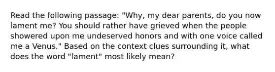 Read the following passage: "Why, my dear parents, do you now lament me? You should rather have grieved when the people showered upon me undeserved honors and with one voice called me a Venus." Based on the context clues surrounding it, what does the word "lament" most likely mean?