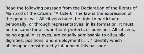 Read the following passage from the Declaration of the Rights of Man and of the Citizen: "Article 6. The law is the expression of the general will. All citizens have the right to participate personally, or through representatives, in its formation. It must be the same for all, whether it protects or punishes. All citizens, being equal in its eyes, are equally admissable to all public dignities, positions, and employments, ... " Identify which philosopher most directly influenced this passage.