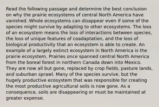 Read the following passage and determine the best conclusion on why the prairie ecosystems of central North America have vanished. Whole ecosystems can disappear even if some of the species might survive by adapting to other ecosystems. The loss of an ecosystem means the loss of interactions between species, the loss of unique features of coadaptation, and the loss of biological productivity that an ecosystem is able to create. An example of a largely extinct ecosystem in North America is the prairie ecosystem. Prairies once spanned central North America from the boreal forest in northern Canada down into Mexico. They are now all but gone, replaced by crop fields, pasture lands, and <a href='https://www.questionai.com/knowledge/kXPaf8JgyI-suburban-sprawl' class='anchor-knowledge'>suburban sprawl</a>. Many of the species survive, but the hugely productive ecosystem that was responsible for creating the most productive agricultural soils is now gone. As a consequence, soils are disappearing or must be maintained at greater expense.