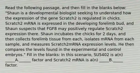 Read the following passage, and then fill in the blanks below: "Shaun is a developmental biologist seeking to understand how the expression of the gene Scratch2 is regulated in chicks. Scratch2 mRNA is expressed in the developing forelimb bud, and Shaun suspects that FGF8 may positively regulate Scratch2 expression there. Shaun incubates the chicks for 2 days, and then collects forelimb tissue from each, isolates mRNA from each sample, and measures Scratch2mRNA expression levels. He then compares the levels found in the experimental and control embryos." Fill in the blanks: In this scenario, SU5402 is a(n) _____A.______ factor and Scratch2 mRNA is a(n) _____B._____ factor.