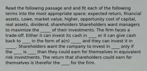 Read the following passage and and fit each of the following terms into the most appropriate space: expected return, financial assets, Lowe, market value, higher, opportunity cost of capital, real assets, dividend, shareholders Shareholders want managers to maximize the _____ of their investments. The firm faces a trade-off. Either it can invest its cash in ____ or it can give cash back to ____ in the form of a(n) _____ and they can invest it in _____. Shareholders want the company to invest in ____ only if the ____ is ____ than they could earn for themselves in equivalent risk investments. The return that shareholders could earn for themselves is therefor the ____ for the firm.