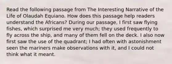 Read the following passage from The Interesting Narrative of the Life of Olaudah Equiano. How does this passage help readers understand the Africans? During our passage, I first saw flying fishes, which surprised me very much; they used frequently to fly across the ship, and many of them fell on the deck. I also now first saw the use of the quadrant; I had often with astonishment seen the mariners make observations with it, and I could not think what it meant.