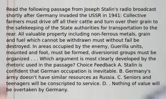 Read the following passage from Joseph Stalin's radio broadcast shortly after Germany invaded the USSR in 1941: Collective farmers must drive off all their cattle and turn over their grain to the safekeeping of the State authorities for transportation to the rear. All valuable property including non-ferrous metals, grain and fuel which cannot be withdrawn must without fail be destroyed. In areas occupied by the enemy, Guerilla units, mounted and foot, must be formed, diversionist groups must be organized . . . Which argument is most clearly developed by the rhetoric used in the passage? Choice Feedback A. Stalin is confident that German occupation is inevitable. B. Germany's army doesn't have similar resources as Russia. C. Seniors and teenagers will be conscripted to service. D. . Nothing of value will be overtaken by Germany.