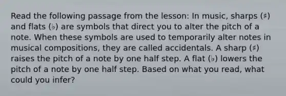 Read the following passage from the lesson: In music, sharps (♯) and flats (♭) are symbols that direct you to alter the pitch of a note. When these symbols are used to temporarily alter notes in musical compositions, they are called accidentals. A sharp (♯) raises the pitch of a note by one half step. A flat (♭) lowers the pitch of a note by one half step. Based on what you read, what could you infer?