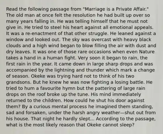 Read the following passage from "Marriage is a Private Affair." The old man at once felt the resolution he had built up over so many years falling in. He was telling himself that he must not give in. He tried to steel his heart against all emotional appeals. It was a re-enactment of that other struggle. He leaned against a window and looked out. The sky was overcast with heavy black clouds and a high wind began to blow filling the air with dust and dry leaves. It was one of those rare occasions when even Nature takes a hand in a human fight. Very soon it began to rain, the first rain in the year. It came down in large sharp drops and was accompanied by the lightning and thunder which mark a change of season. Okeke was trying hard not to think of his two grandsons. But he knew he was now fighting a losing battle. He tried to hum a favourite hymn but the pattering of large rain drops on the roof broke up the tune. His mind immediately returned to the children. How could he shut his door against them? By a curious mental process he imagined them standing, sad and forsaken, under the harsh angry weather—shut out from his house. That night he hardly slept... According to the passage, what is the most likely reason that Okeke cannot sleep?