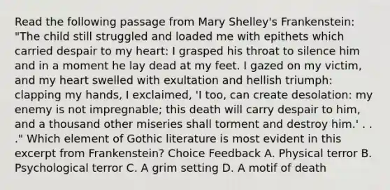 Read the following passage from Mary Shelley's Frankenstein: "The child still struggled and loaded me with epithets which carried despair to my heart: I grasped his throat to silence him and in a moment he lay dead at my feet. I gazed on my victim, and my heart swelled with exultation and hellish triumph: clapping my hands, I exclaimed, 'I too, can create desolation: my enemy is not impregnable; this death will carry despair to him, and a thousand other miseries shall torment and destroy him.' . . ." Which element of Gothic literature is most evident in this excerpt from Frankenstein? Choice Feedback A. Physical terror B. Psychological terror C. A grim setting D. A motif of death