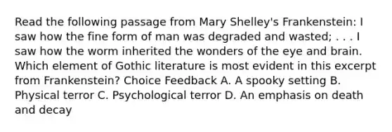 Read the following passage from Mary Shelley's Frankenstein: I saw how the fine form of man was degraded and wasted; . . . I saw how the worm inherited the wonders of the eye and brain. Which element of Gothic literature is most evident in this excerpt from Frankenstein? Choice Feedback A. A spooky setting B. Physical terror C. Psychological terror D. An emphasis on death and decay