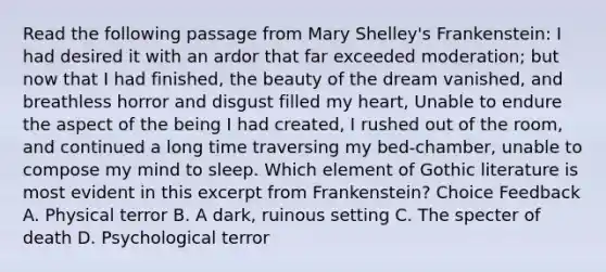 Read the following passage from Mary Shelley's Frankenstein: I had desired it with an ardor that far exceeded moderation; but now that I had finished, the beauty of the dream vanished, and breathless horror and disgust filled my heart, Unable to endure the aspect of the being I had created, I rushed out of the room, and continued a long time traversing my bed-chamber, unable to compose my mind to sleep. Which element of Gothic literature is most evident in this excerpt from Frankenstein? Choice Feedback A. Physical terror B. A dark, ruinous setting C. The specter of death D. Psychological terror