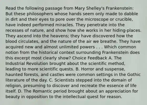 Read the following passage from Mary Shelley's Frankenstein: But these philosophers whose hands seem only made to dabble in dirt and their eyes to pore over the microscope or crucible, have indeed performed miracles. They penetrate into the recesses of nature, and show how she works in her hiding-places. They ascend into the heavens; they have discovered how the blood circulates, and the nature of the air we breathe. They have acquired new and almost unlimited powers . . . Which common notion from the historical context surrounding Frankenstein does this excerpt most clearly show? Choice Feedback A. The Industrial Revolution brought about the scientific method, leading to more scientific quests. B. Horror and suspense, haunted forests, and castles were common settings in the Gothic literature of the day. C. Scientists stepped into the domain of religion, presuming to discover and recreate the essence of life itself. D. The Romantic period brought about an appreciation for beauty in opposition to the intellectual quest for reason.