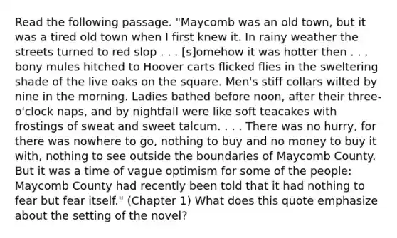 Read the following passage. "Maycomb was an old town, but it was a tired old town when I first knew it. In rainy weather the streets turned to red slop . . . [s]omehow it was hotter then . . . bony mules hitched to Hoover carts flicked flies in the sweltering shade of the live oaks on the square. Men's stiff collars wilted by nine in the morning. Ladies bathed before noon, after their three-o'clock naps, and by nightfall were like soft teacakes with frostings of sweat and sweet talcum. . . . There was no hurry, for there was nowhere to go, nothing to buy and no money to buy it with, nothing to see outside the boundaries of Maycomb County. But it was a time of vague optimism for some of the people: Maycomb County had recently been told that it had nothing to fear but fear itself." (Chapter 1) What does this quote emphasize about the setting of the novel?