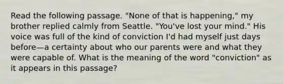 Read the following passage. "None of that is happening," my brother replied calmly from Seattle. "You've lost your mind." His voice was full of the kind of conviction I'd had myself just days before—a certainty about who our parents were and what they were capable of. What is the meaning of the word "conviction" as it appears in this passage?