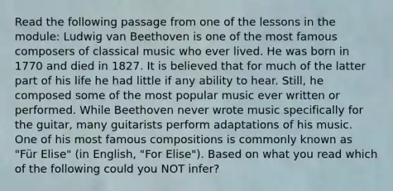 Read the following passage from one of the lessons in the module: Ludwig van Beethoven is one of the most famous composers of classical music who ever lived. He was born in 1770 and died in 1827. It is believed that for much of the latter part of his life he had little if any ability to hear. Still, he composed some of the most popular music ever written or performed. While Beethoven never wrote music specifically for the guitar, many guitarists perform adaptations of his music. One of his most famous compositions is commonly known as "Für Elise" (in English, "For Elise"). Based on what you read which of the following could you NOT infer?