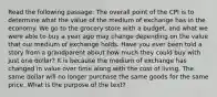 Read the following passage: The overall point of the CPI is to determine what the value of the medium of exchange has in the economy. We go to the grocery store with a budget, and what we were able to buy a year ago may change depending on the value that our medium of exchange holds. Have you ever been told a story from a grandparent about how much they could buy with just one dollar? It is because the medium of exchange has changed in value over time along with the cost of living. The same dollar will no longer purchase the same goods for the same price. What is the purpose of the text?