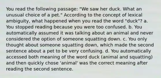 You read the following passage: "We saw her duck. What an unusual choice of a pet." According to the concept of lexical ambiguity, what happened when you read the word "duck"? a. You stopped reading because you were too confused. b. You automatically assumed it was talking about an animal and never considered the option of someone squatting down. c. You only thought about someone squatting down, which made the second sentence about a pet to be very confusing. d. You automatically accessed both meaning of the word duck (animal and squatting) and then quickly chose 'animal' was the correct meaning after reading the second sentence.