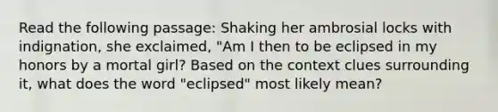 Read the following passage: Shaking her ambrosial locks with indignation, she exclaimed, "Am I then to be eclipsed in my honors by a mortal girl? Based on the context clues surrounding it, what does the word "eclipsed" most likely mean?