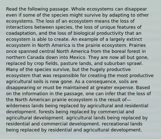 Read the following passage. Whole ecosystems can disappear even if some of the species might survive by adapting to other ecosystems. The loss of an ecosystem means the loss of interactions between species, the loss of unique features of coadaptation, and the loss of biological productivity that an ecosystem is able to create. An example of a largely extinct ecosystem in North America is the prairie ecosystem. Prairies once spanned central North America from the boreal forest in northern Canada down into Mexico. They are now all but gone, replaced by crop fields, pasture lands, and suburban sprawl. Many of the species survive, but the hugely productive ecosystem that was responsible for creating the most productive agricultural soils is now gone. As a consequence, soils are disappearing or must be maintained at greater expense. Based on the information in the passage, one can infer that the loss of the North American prairie ecosystem is the result of— wilderness lands being replaced by agricultural and residential development. forests being replaced by commercial and agricultural development. agricultural lands being replaced by residential and commercial development. recreational lands being replaced by residential and agricultural development.