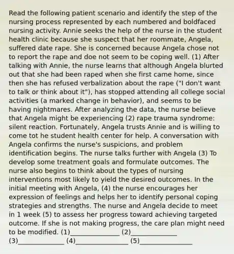 Read the following patient scenario and identify the step of the nursing process represented by each numbered and boldfaced nursing activity. Annie seeks the help of the nurse in the student health clinic because she suspect that her roommate, Angela, suffered date rape. She is concerned because Angela chose not to report the rape and doe not seem to be coping well. (1) After talking with Annie, the nurse learns that although Angela blurted out that she had been raped when she first came home, since then she has refused verbalization about the rape ("I don't want to talk or think about it"), has stopped attending all college social activities (a marked change in behavior), and seems to be having nightmares. After analyzing the data, the nurse believe that Angela might be experiencing (2) rape trauma syndrome: silent reaction. Fortunately, Angela trusts Annie and is willing to come tot he student health center for help. A conversation with Angela confirms the nurse's suspicions, and problem identification begins. The nurse talks further with Angela (3) To develop some treatment goals and formulate outcomes. The nurse also begins to think about the types of nursing interventions most likely to yield the desired outcomes. In the initial meeting with Angela, (4) the nurse encourages her expression of feelings and helps her to identify personal coping strategies and strengths. The nurse and Angela decide to meet in 1 week (5) to assess her progress toward achieving targeted outcome. If she is not making progress, the care plan might need to be modified. (1)_______________ (2)______________ (3)______________ (4)________________ (5)________________