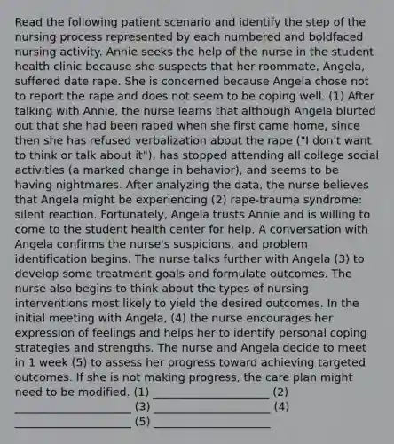 Read the following patient scenario and identify the step of the nursing process represented by each numbered and boldfaced nursing activity. Annie seeks the help of the nurse in the student health clinic because she suspects that her roommate, Angela, suffered date rape. She is concerned because Angela chose not to report the rape and does not seem to be coping well. (1) After talking with Annie, the nurse learns that although Angela blurted out that she had been raped when she first came home, since then she has refused verbalization about the rape ("I don't want to think or talk about it"), has stopped attending all college social activities (a marked change in behavior), and seems to be having nightmares. After analyzing the data, the nurse believes that Angela might be experiencing (2) rape-trauma syndrome: silent reaction. Fortunately, Angela trusts Annie and is willing to come to the student health center for help. A conversation with Angela confirms the nurse's suspicions, and problem identification begins. The nurse talks further with Angela (3) to develop some treatment goals and formulate outcomes. The nurse also begins to think about the types of nursing interventions most likely to yield the desired outcomes. In the initial meeting with Angela, (4) the nurse encourages her expression of feelings and helps her to identify personal coping strategies and strengths. The nurse and Angela decide to meet in 1 week (5) to assess her progress toward achieving targeted outcomes. If she is not making progress, the care plan might need to be modified. (1) _____________________ (2) _____________________ (3) _____________________ (4) _____________________ (5) _____________________