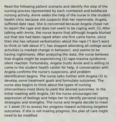 Read the following patient scenario and identify the step of the nursing process represented by each numbered and boldfaced nursing activity. Annie seeks the help of the nurse in the student health clinic because she suspects that her roommate, Angela, suffered date rape. She is concerned because Angela chose not to report the rape and does not seem to be coping well. (1) After talking with Annie, the nurse learns that although Angela blurted out that she had been raped when she first came home, since then she has refused verbalization about the rape ("I don't want to think or talk about it"), has stopped attending all college social activities (a marked change in behavior), and seems to be having nightmares. After analyzing the data, the nurse believes that Angela might be experiencing (2) rape-trauma syndrome: silent reaction. Fortunately, Angela trusts Annie and is willing to come to the student health center for help. A conversation with Angela confirms the nurse's suspicions, and problem identification begins. The nurse talks further with Angela (3) to develop some treatment goals and formulate outcomes. The nurse also begins to think about the types of nursing interventions most likely to yield the desired outcomes. In the initial meeting with Angela, (4) the nurse encourages her expression of feelings and helps her to identify personal coping strategies and strengths. The nurse and Angela decide to meet in 1 week (5) to assess her progress toward achieving targeted outcomes. If she is not making progress, the plan of care might need to be modified.