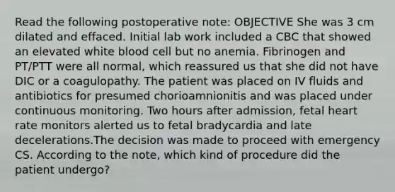 Read the following postoperative note: OBJECTIVE She was 3 cm dilated and effaced. Initial lab work included a CBC that showed an elevated white blood cell but no anemia. Fibrinogen and PT/PTT were all normal, which reassured us that she did not have DIC or a coagulopathy. The patient was placed on IV fluids and antibiotics for presumed chorioamnionitis and was placed under continuous monitoring. Two hours after admission, fetal heart rate monitors alerted us to fetal bradycardia and late decelerations.The decision was made to proceed with emergency CS. According to the note, which kind of procedure did the patient undergo?