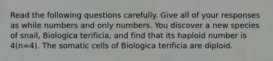 Read the following questions carefully. Give all of your responses as while numbers and only numbers. You discover a new species of snail, Biologica terificia, and find that its haploid number is 4(n=4). The somatic cells of Biologica terificia are diploid.