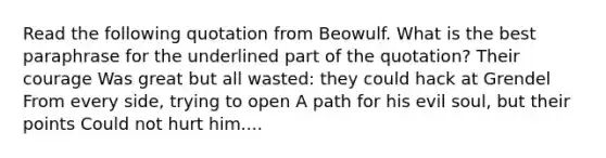 Read the following quotation from Beowulf. What is the best paraphrase for the underlined part of the quotation? Their courage Was great but all wasted: they could hack at Grendel From every side, trying to open A path for his evil soul, but their points Could not hurt him....