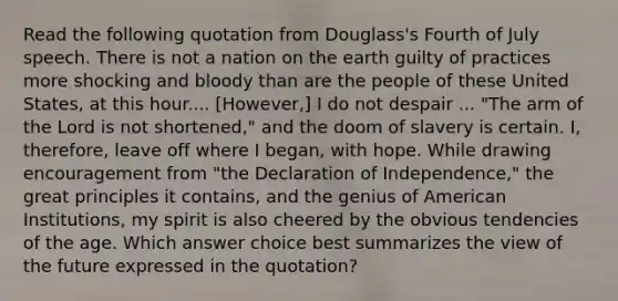 Read the following quotation from Douglass's Fourth of July speech. There is not a nation on the earth guilty of practices more shocking and bloody than are the people of these United States, at this hour.... [However,] I do not despair ... "The arm of the Lord is not shortened," and the doom of slavery is certain. I, therefore, leave off where I began, with hope. While drawing encouragement from "the Declaration of Independence," the great principles it contains, and the genius of American Institutions, my spirit is also cheered by the obvious tendencies of the age. Which answer choice best summarizes the view of the future expressed in the quotation?