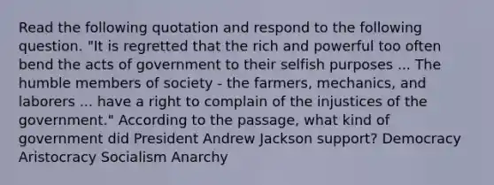 Read the following quotation and respond to the following question. "It is regretted that the rich and powerful too often bend the acts of government to their selfish purposes ... The humble members of society - the farmers, mechanics, and laborers ... have a right to complain of the injustices of the government." According to the passage, what kind of government did President Andrew Jackson support? Democracy Aristocracy Socialism Anarchy