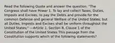 Read the following Quote and answer the question: "The Congress shall have Power 1. To lay and collect Taxes, Duties, Imposts and Excises, to pay the Debts and provide for the common Defense and general Welfare of the United States; but all Duties, Imposts and Excises shall be uniform throughout the United States;" —Article 1, Section 8, Clause 1 of the Constitution of the United States This passage from the Constitution supports which of the following statements?