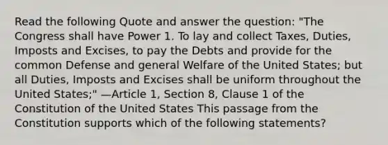 Read the following Quote and answer the question: "The Congress shall have Power 1. To lay and collect Taxes, Duties, Imposts and Excises, to pay the Debts and provide for the common Defense and general Welfare of the United States; but all Duties, Imposts and Excises shall be uniform throughout the United States;" —Article 1, Section 8, Clause 1 of the Constitution of the United States This passage from the Constitution supports which of the following statements?