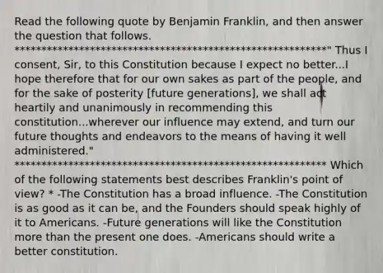 Read the following quote by Benjamin Franklin, and then answer the question that follows. **********************************************************" Thus I consent, Sir, to this Constitution because I expect no better...I hope therefore that for our own sakes as part of the people, and for the sake of posterity [future generations], we shall act heartily and unanimously in recommending this constitution...wherever our influence may extend, and turn our future thoughts and endeavors to the means of having it well administered." ********************************************************** Which of the following statements best describes Franklin's point of view? * -The Constitution has a broad influence. -The Constitution is as good as it can be, and the Founders should speak highly of it to Americans. -Future generations will like the Constitution more than the present one does. -Americans should write a better constitution.