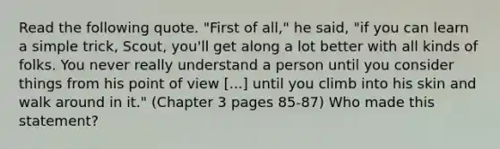 Read the following quote. "First of all," he said, "if you can learn a simple trick, Scout, you'll get along a lot better with all kinds of folks. You never really understand a person until you consider things from his point of view [...] until you climb into his skin and walk around in it." (Chapter 3 pages 85-87) Who made this statement?