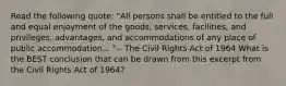 Read the following quote: "All persons shall be entitled to the full and equal enjoyment of the goods, services, facilities, and privileges, advantages, and accommodations of any place of public accommodation... "-- The Civil Rights Act of 1964 What is the BEST conclusion that can be drawn from this excerpt from the Civil Rights Act of 1964?