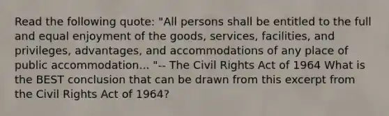 Read the following quote: "All persons shall be entitled to the full and equal enjoyment of the goods, services, facilities, and privileges, advantages, and accommodations of any place of public accommodation... "-- The Civil Rights Act of 1964 What is the BEST conclusion that can be drawn from this excerpt from the Civil Rights Act of 1964?