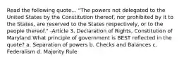 Read the following quote... "The powers not delegated to the United States by the Constitution thereof, nor prohibited by it to the States, are reserved to the States respectively, or to the people thereof." -Article 3, Declaration of Rights, Constitution of Maryland What principle of government is BEST reflected in the quote? a. Separation of powers b. Checks and Balances c. Federalism d. Majority Rule