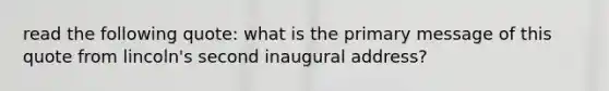 read the following quote: what is the primary message of this quote from lincoln's second inaugural address?